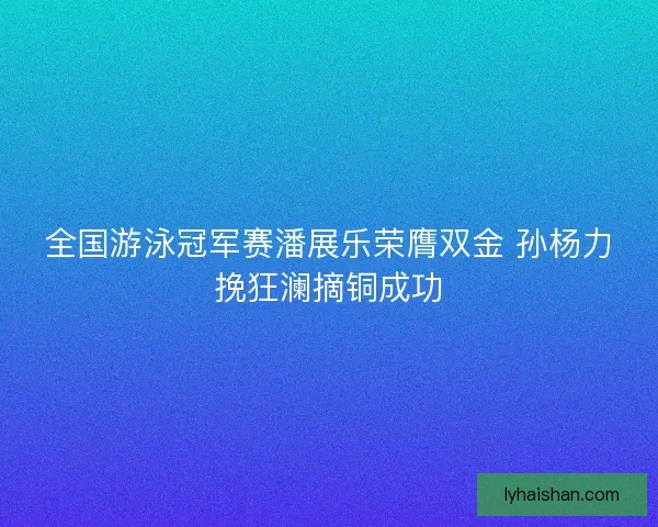 全国游泳冠军赛潘展乐荣膺双金 孙杨力挽狂澜摘铜成功