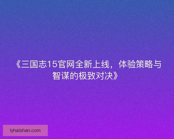 《三国志15官网全新上线，体验策略与智谋的极致对决》