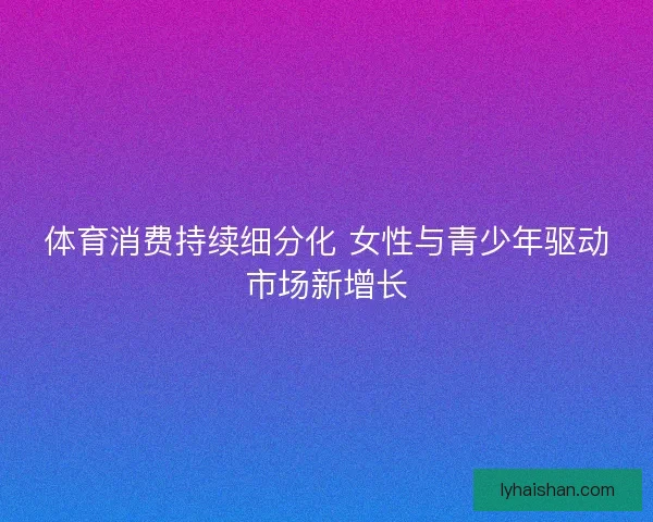 体育消费持续细分化 女性与青少年驱动市场新增长