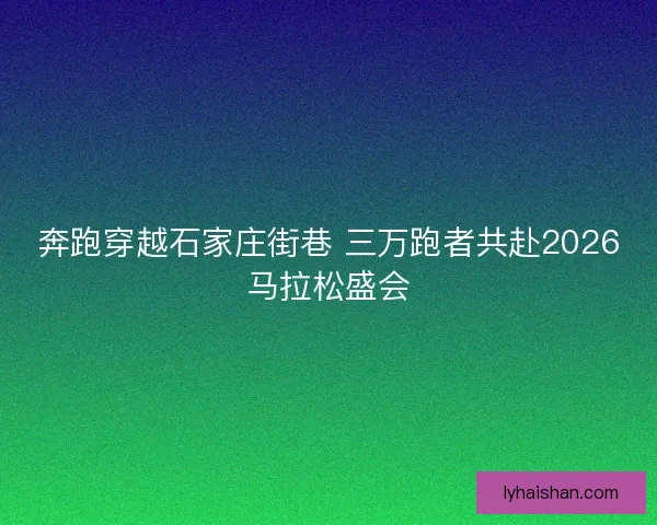 奔跑穿越石家庄街巷 三万跑者共赴2026马拉松盛会