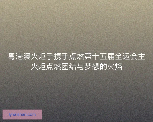 粤港澳火炬手携手点燃第十五届全运会主火炬点燃团结与梦想的火焰