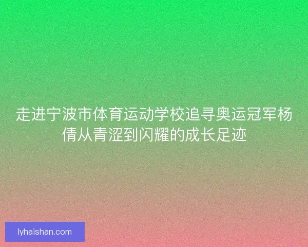 走进宁波市体育运动学校追寻奥运冠军杨倩从青涩到闪耀的成长足迹