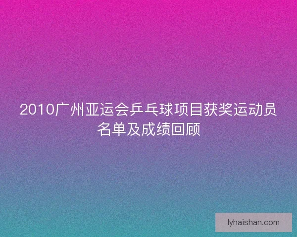 2010广州亚运会乒乓球项目获奖运动员名单及成绩回顾