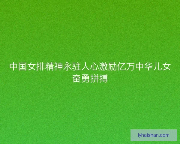 中国女排精神永驻人心激励亿万中华儿女奋勇拼搏
