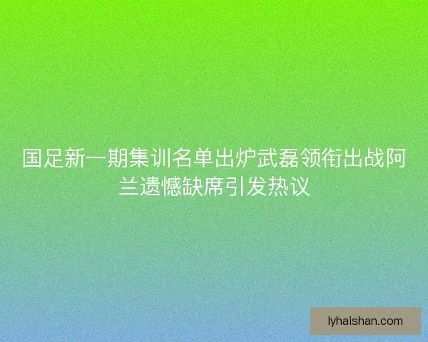 国足新一期集训名单出炉武磊领衔出战阿兰遗憾缺席引发热议