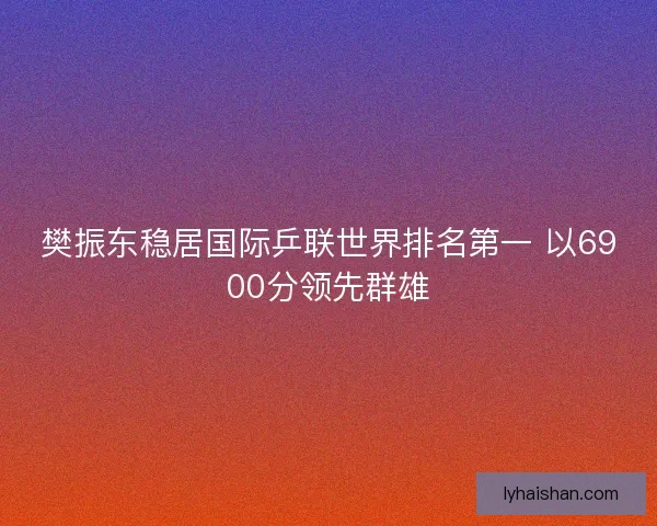 樊振东稳居国际乒联世界排名第一 以6900分领先群雄