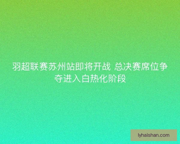 羽超联赛苏州站即将开战 总决赛席位争夺进入白热化阶段