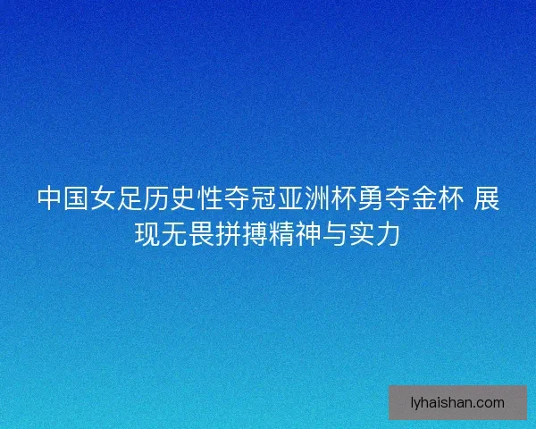 中国女足历史性夺冠亚洲杯勇夺金杯 展现无畏拼搏精神与实力