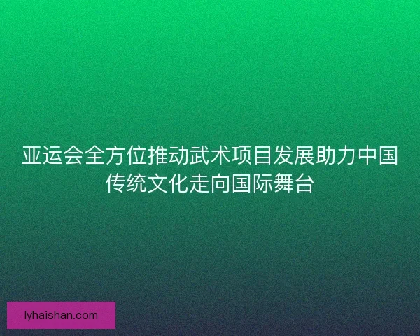 亚运会全方位推动武术项目发展助力中国传统文化走向国际舞台
