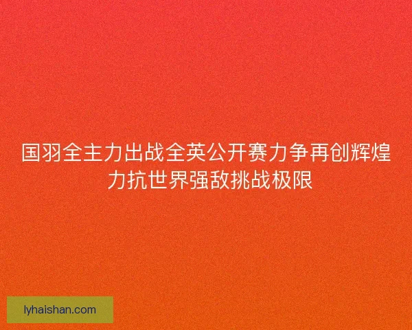 国羽全主力出战全英公开赛力争再创辉煌 力抗世界强敌挑战极限