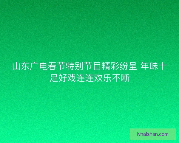 山东广电春节特别节目精彩纷呈 年味十足好戏连连欢乐不断