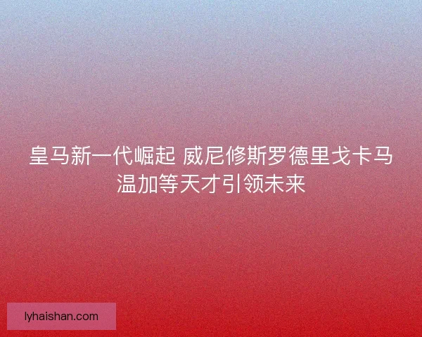 皇马新一代崛起 威尼修斯罗德里戈卡马温加等天才引领未来
