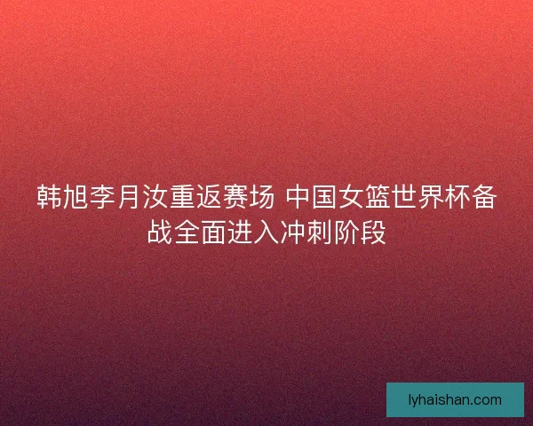 韩旭李月汝重返赛场 中国女篮世界杯备战全面进入冲刺阶段