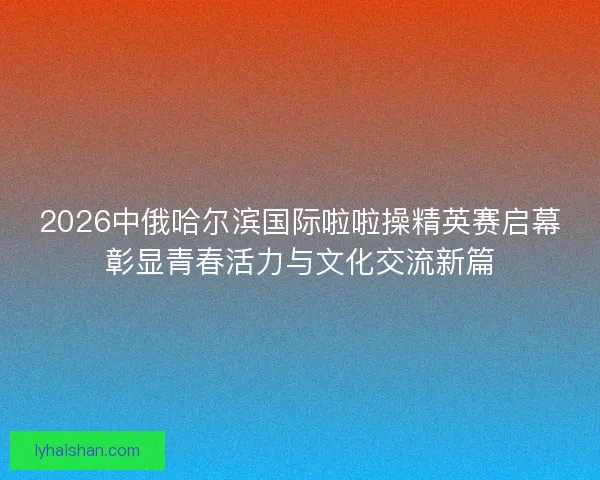 2026中俄哈尔滨国际啦啦操精英赛启幕彰显青春活力与文化交流新篇