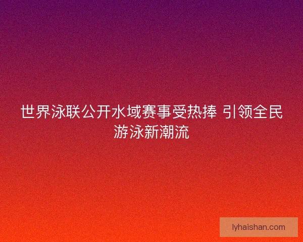 世界泳联公开水域赛事受热捧 引领全民游泳新潮流