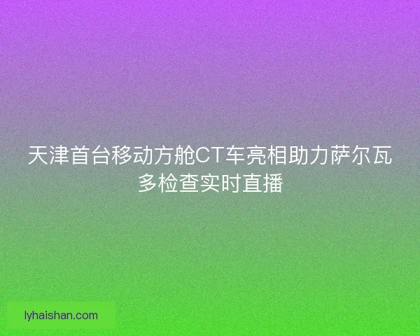 天津首台移动方舱CT车亮相助力萨尔瓦多检查实时直播