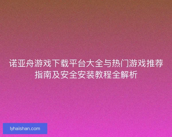 诺亚舟游戏下载平台大全与热门游戏推荐指南及安全安装教程全解析