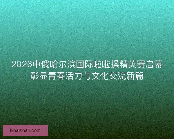 2026中俄哈尔滨国际啦啦操精英赛启幕彰显青春活力与文化交流新篇