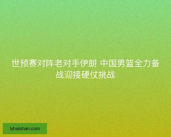 世预赛对阵老对手伊朗 中国男篮全力备战迎接硬仗挑战