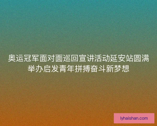 奥运冠军面对面巡回宣讲活动延安站圆满举办启发青年拼搏奋斗新梦想