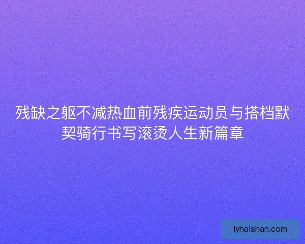 残缺之躯不减热血前残疾运动员与搭档默契骑行书写滚烫人生新篇章