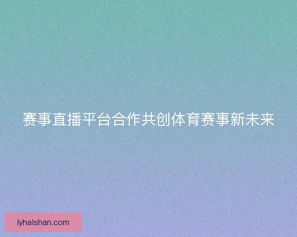 赛事直播平台合作共创体育赛事新未来