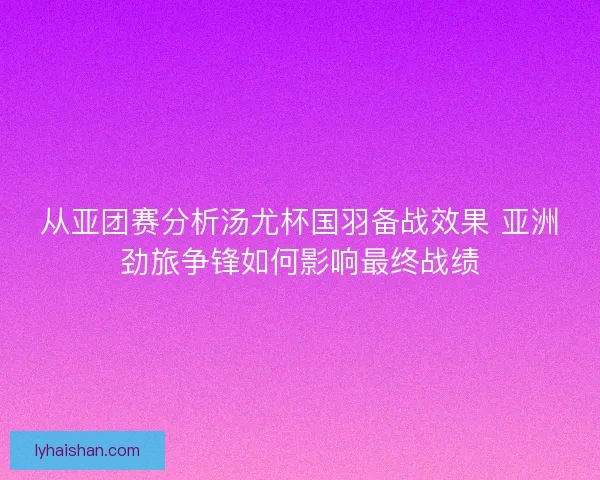从亚团赛分析汤尤杯国羽备战效果 亚洲劲旅争锋如何影响最终战绩