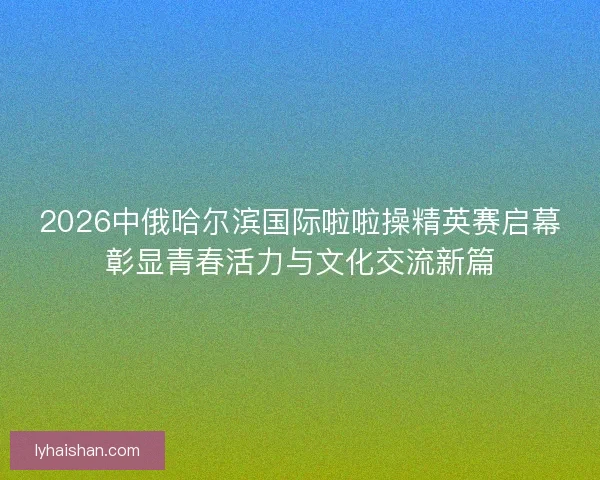 2026中俄哈尔滨国际啦啦操精英赛启幕彰显青春活力与文化交流新篇