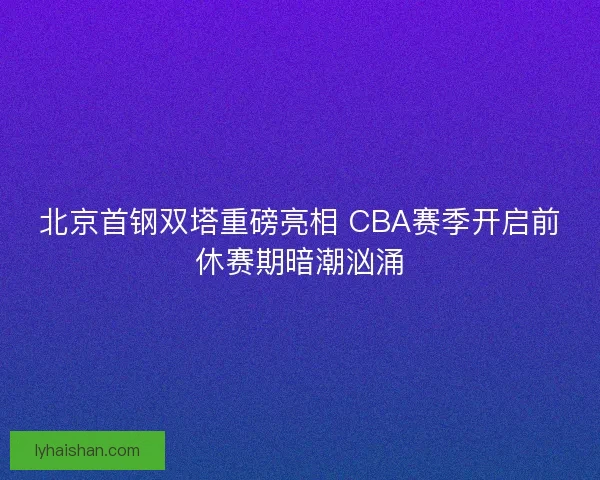 北京首钢双塔重磅亮相 CBA赛季开启前休赛期暗潮汹涌