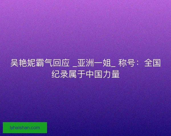 吴艳妮霸气回应 _亚洲一姐_ 称号：全国纪录属于中国力量
