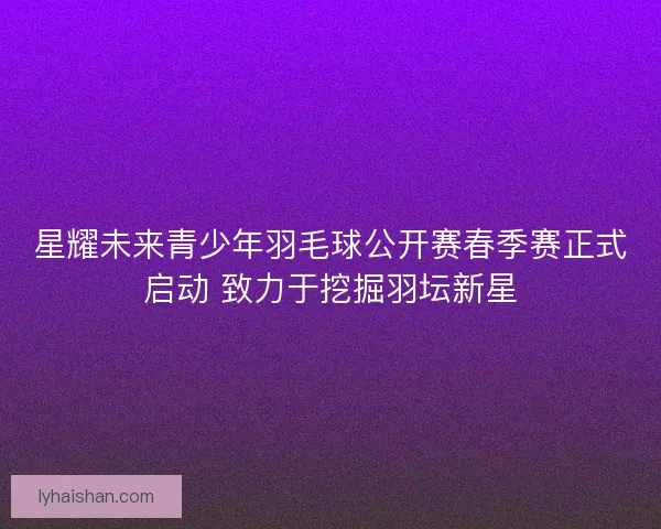 星耀未来青少年羽毛球公开赛春季赛正式启动 致力于挖掘羽坛新星