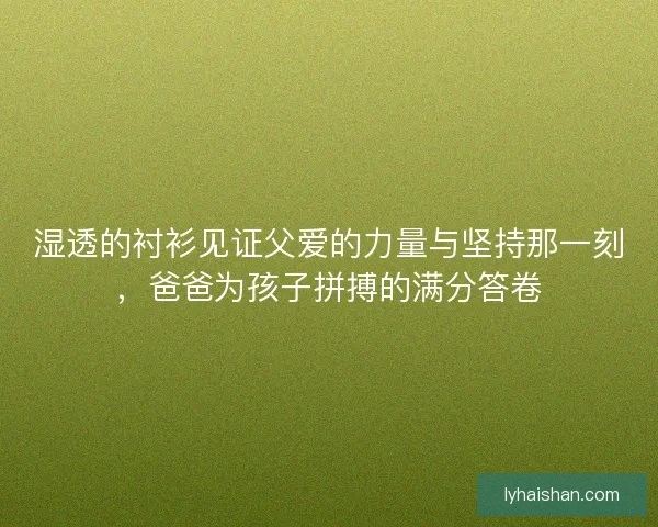 湿透的衬衫见证父爱的力量与坚持那一刻，爸爸为孩子拼搏的满分答卷