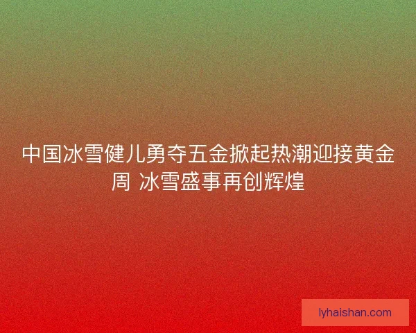 中国冰雪健儿勇夺五金掀起热潮迎接黄金周 冰雪盛事再创辉煌