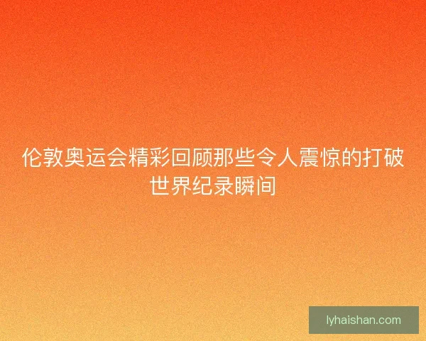 伦敦奥运会精彩回顾那些令人震惊的打破世界纪录瞬间